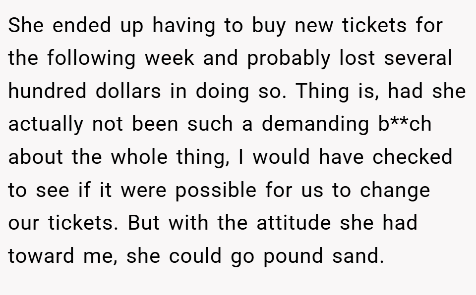 She ended up having to buy new tickets for the following week and probably lost several hundred dollars in doing so. Thing is, had she actually not been such a demanding b**ch about the whole thing, I would have checked to see if it were possible for us to change our tickets. But with the attitude she had toward me, she could go pound sand.