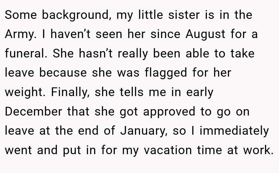 Some background, my little sister is in the Army. I haven’t seen her since August for a funeral. She hasn’t really been able to take leave because she was flagged for her weight. Finally, she tells me in early December that she got approved to go on leave at the end of January, so I immediately went and put in for my vacation time at work.