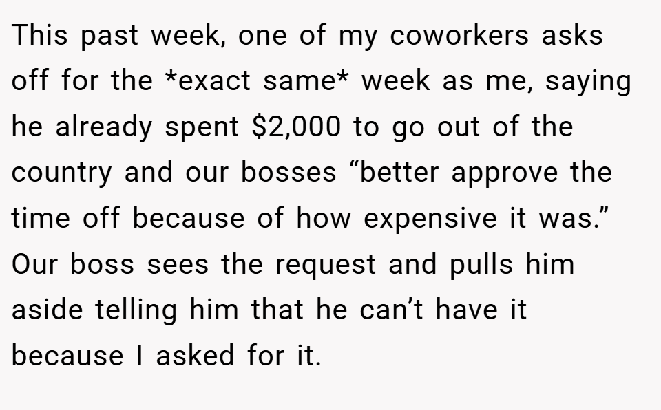 This past week, one of my coworkers asks off for the *exact same* week as me, saying he already spent $2,000 to go out of the country and our bosses “better approve the time off because of how expensive it was.” Our boss sees the request and pulls him aside telling him that he can’t have it because I asked for it.