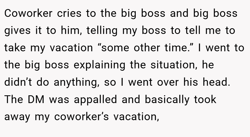 Coworker cries to the big boss and big boss gives it to him, telling my boss to tell me to take my vacation “some other time.” I went to the big boss explaining the situation, he didn’t do anything, so I went over his head. The DM was appalled and basically took away my coworker’s vacation,