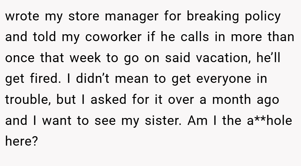 wrote my store manager for breaking policy and told my coworker if he calls in more than once that week to go on said vacation, he’ll get fired. I didn’t mean to get everyone in trouble, but I asked for it over a month ago and I want to see my sister. Am I the a**hole here?
