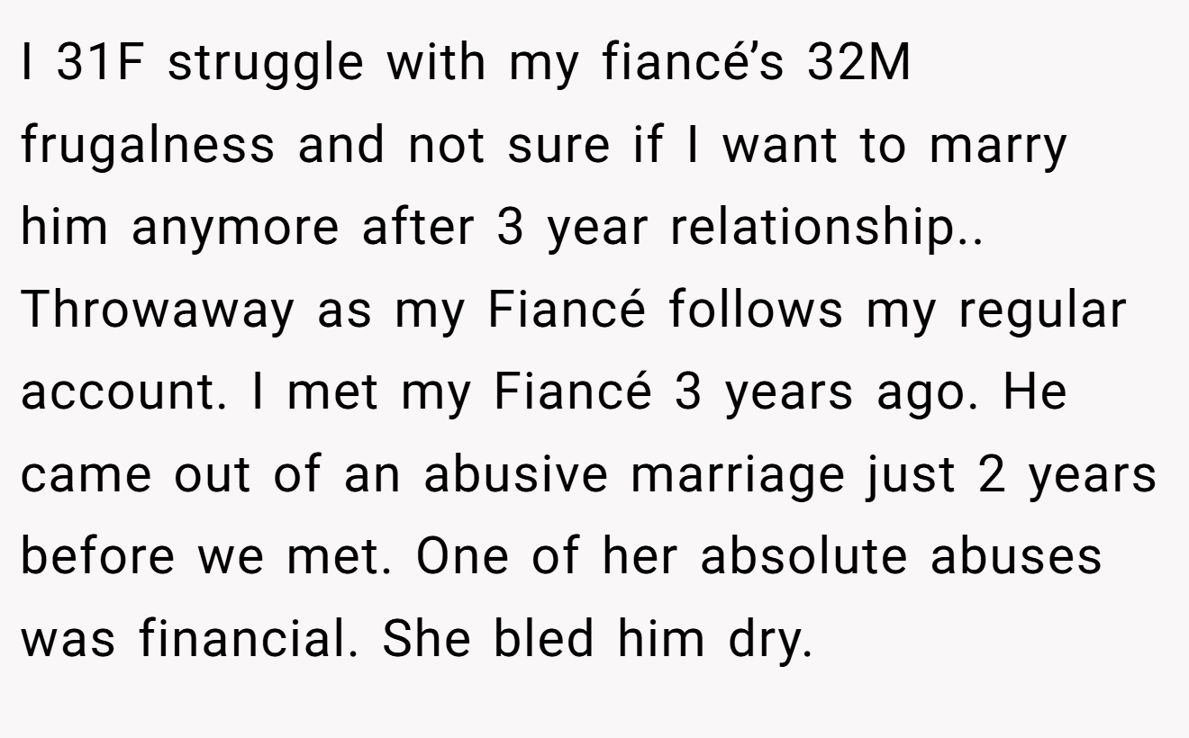 I 31F struggle with my fiancé’s 32M frugalness and not sure if I want to marry him anymore after 3 year relationship.. Throwaway as my Fiancé follows my regular account. I met my Fiancé 3 years ago. He came out of an abusive marriage just 2 years before we met. One of her absolute abuses was financial. She bled him dry.