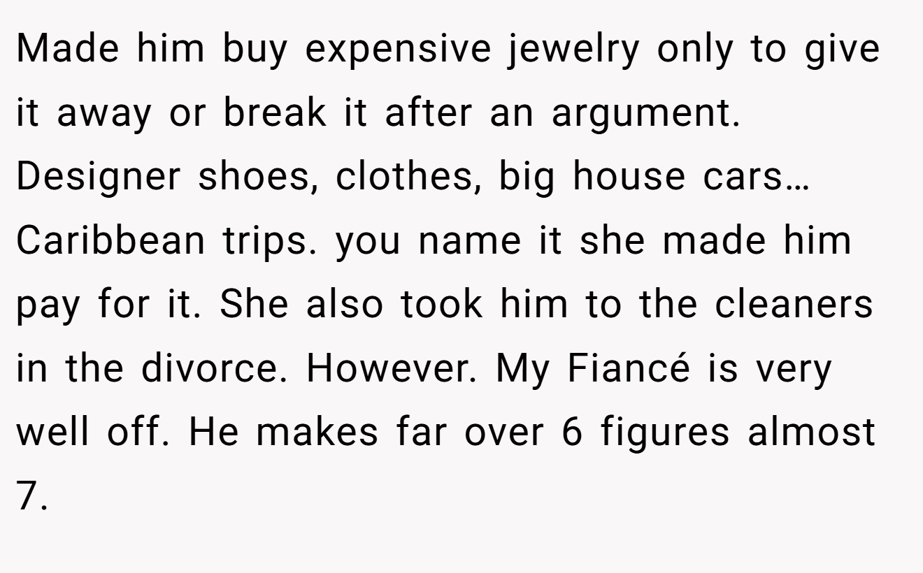 Made him buy expensive jewelry only to give it away or break it after an argument. Designer shoes, clothes, big house cars… Caribbean trips. you name it she made him pay for it. She also took him to the cleaners in the divorce. However. My Fiancé is very well off. He makes far over 6 figures almost 7.