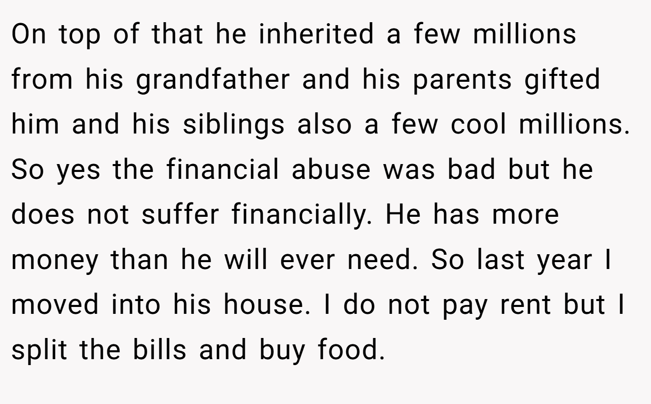 On top of that he inherited a few millions from his grandfather and his parents gifted him and his siblings also a few cool millions. So yes the financial abuse was bad but he does not suffer financially. He has more money than he will ever need. So last year I moved into his house. I do not pay rent but I split the bills and buy food.