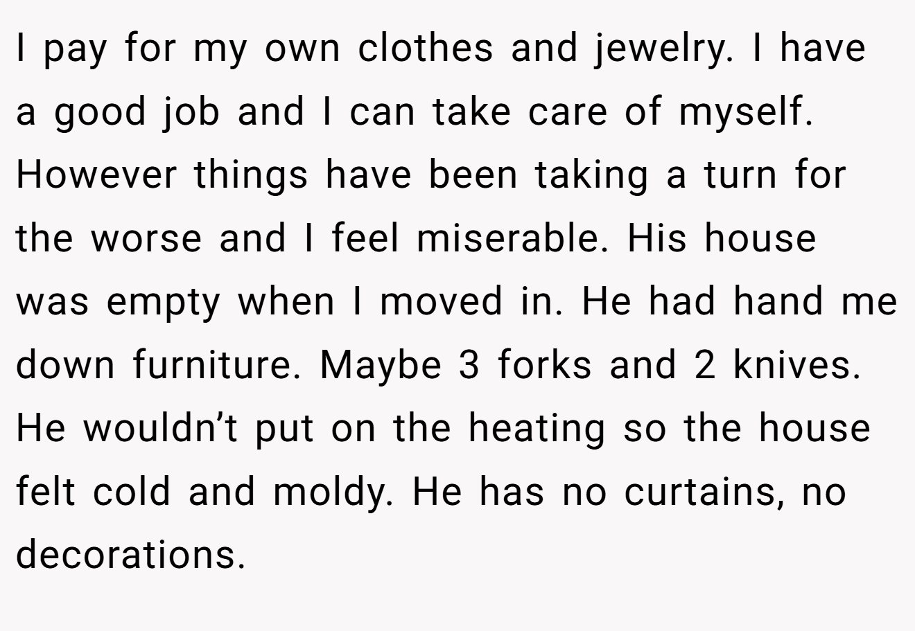 I pay for my own clothes and jewelry. I have a good job and I can take care of myself. However things have been taking a turn for the worse and I feel miserable. His house was empty when I moved in. He had hand me down furniture. Maybe 3 forks and 2 knives. He wouldn’t put on the heating so the house felt cold and moldy. He has no curtains, no decorations.