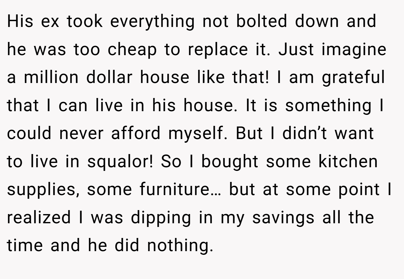 His ex took everything not bolted down and he was too cheap to replace it. Just imagine a million dollar house like that! I am grateful that I can live in his house. It is something I could never afford myself. But I didn’t want to live in squalor! So I bought some kitchen supplies, some furniture… but at some point I realized I was dipping in my savings all the time and he did nothing.