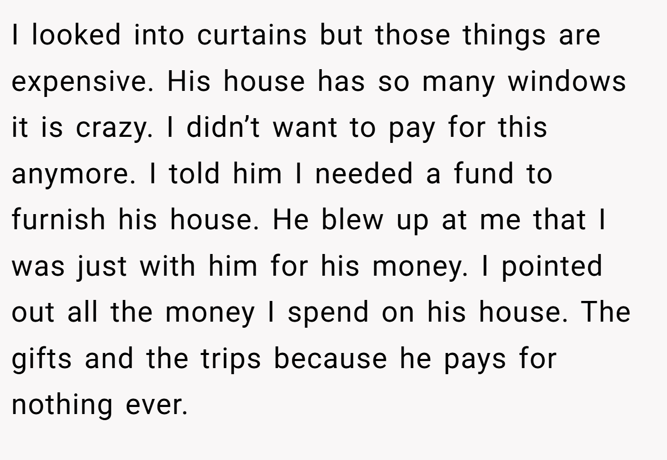 I looked into curtains but those things are expensive. His house has so many windows it is crazy. I didn’t want to pay for this anymore. I told him I needed a fund to furnish his house. He blew up at me that I was just with him for his money. I pointed out all the money I spend on his house. The gifts and the trips because he pays for nothing ever.