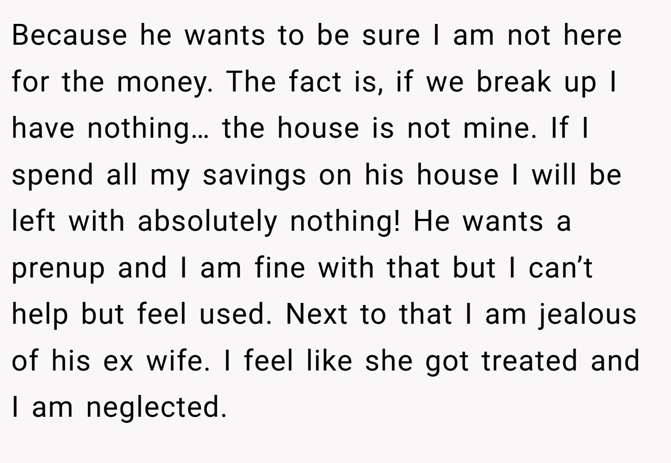 Because he wants to be sure I am not here for the money. The fact is, if we break up I have nothing… the house is not mine. If I spend all my savings on his house I will be left with absolutely nothing! He wants a prenup and I am fine with that but I can’t help but feel used. Next to that I am jealous of his ex wife. I feel like she got treated and I am neglected.