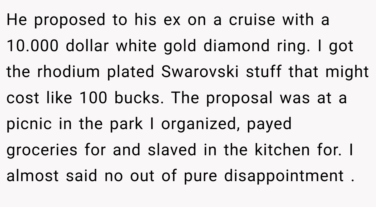 He proposed to his ex on a cruise with a 10.000 dollar white gold diamond ring. I got the rhodium plated Swarovski stuff that might cost like 100 bucks. The proposal was at a picnic in the park I organized, payed groceries for and slaved in the kitchen for. I almost said no out of pure disappointment .