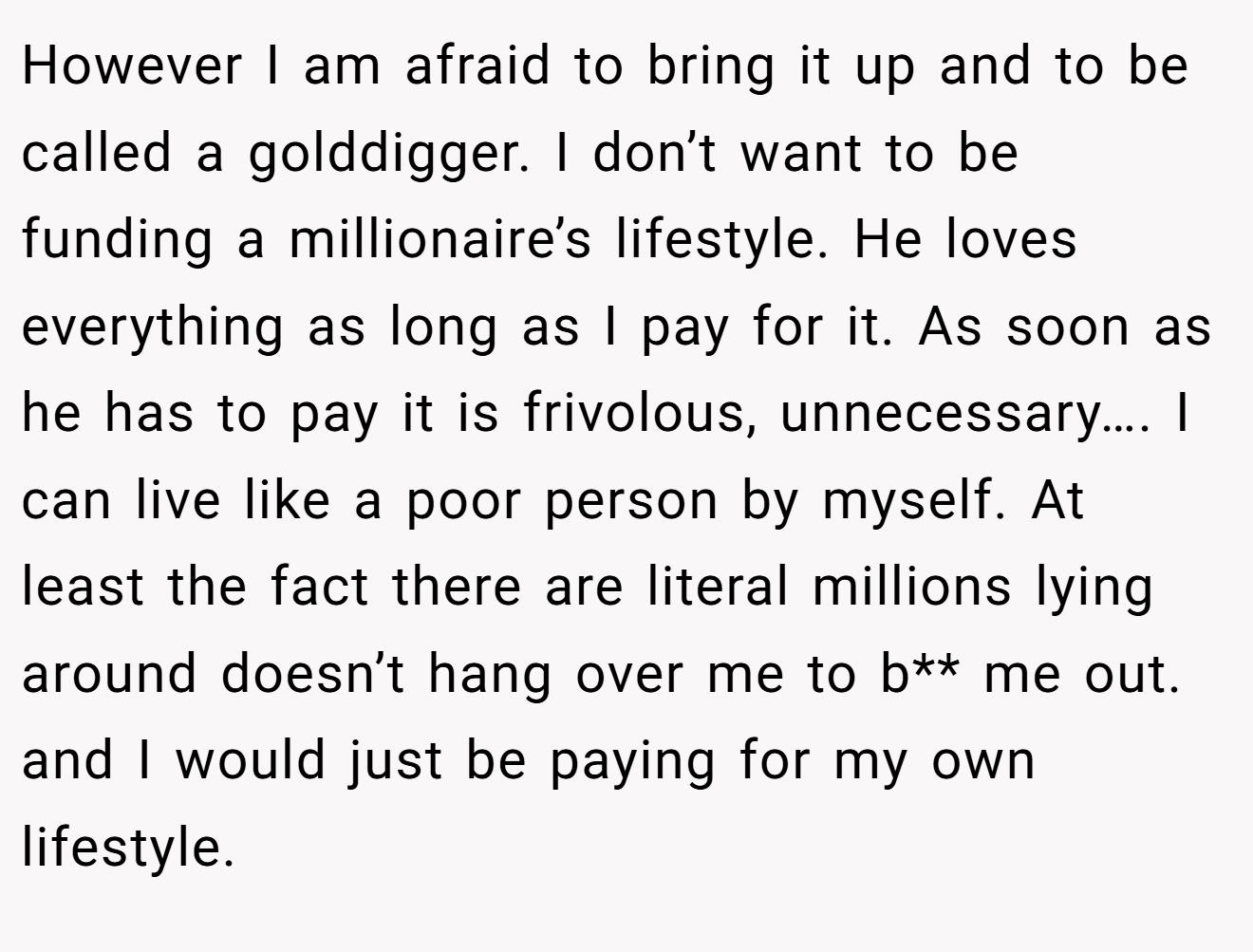 However I am afraid to bring it up and to be called a golddigger. I don’t want to be funding a millionaire’s lifestyle. He loves everything as long as I pay for it. As soon as he has to pay it is frivolous, unnecessary…. I can live like a poor person by myself. At least the fact there are literal millions lying around doesn’t hang over me to b** me out. and I would just be paying for my own lifestyle.