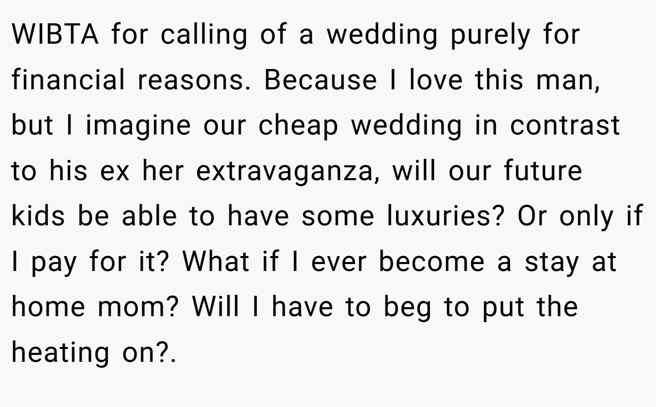 WIBTA for calling of a wedding purely for financial reasons. Because I love this man, but I imagine our cheap wedding in contrast to his ex her extravaganza, will our future kids be able to have some luxuries? Or only if I pay for it? What if I ever become a stay at home mom? Will I have to beg to put the heating on?.