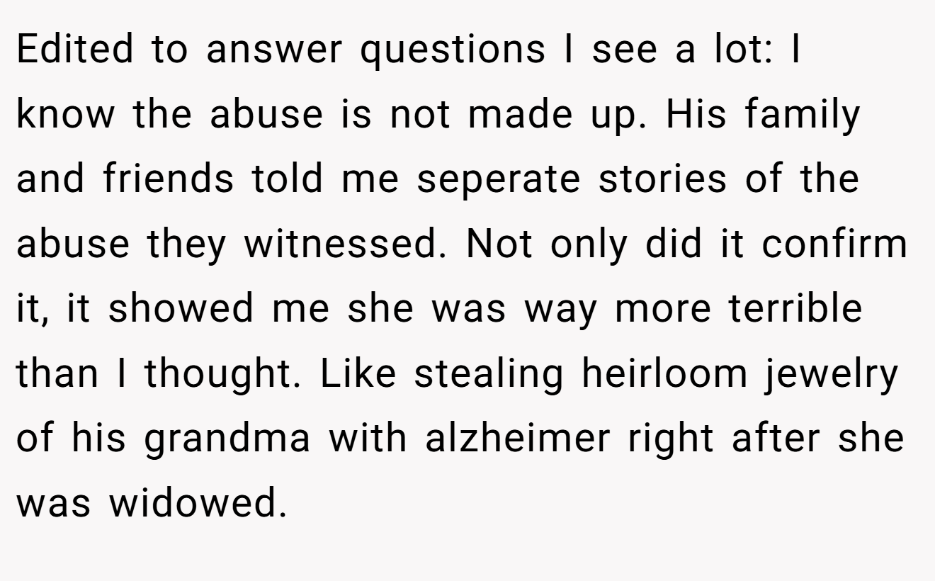 Edited to answer questions I see a lot: I know the abuse is not made up. His family and friends told me seperate stories of the abuse they witnessed. Not only did it confirm it, it showed me she was way more terrible than I thought. Like stealing heirloom jewelry of his grandma with alzheimer right after she was widowed.
