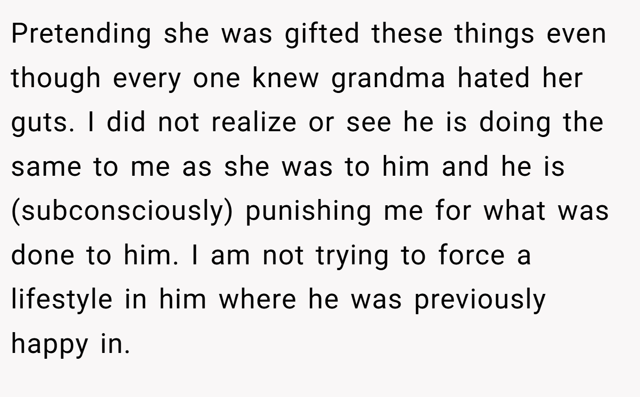 Pretending she was gifted these things even though every one knew grandma hated her guts. I did not realize or see he is doing the same to me as she was to him and he is (subconsciously) punishing me for what was done to him. I am not trying to force a lifestyle in him where he was previously happy in.