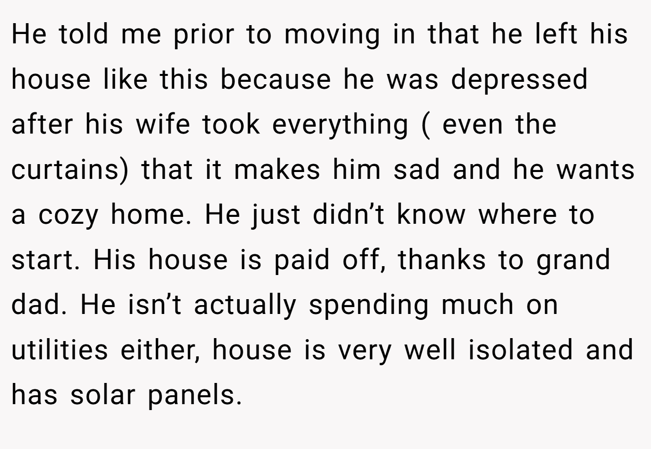 He told me prior to moving in that he left his house like this because he was depressed after his wife took everything ( even the curtains) that it makes him sad and he wants a cozy home. He just didn’t know where to start. His house is paid off, thanks to grand dad. He isn’t actually spending much on utilities either, house is very well isolated and has solar panels.