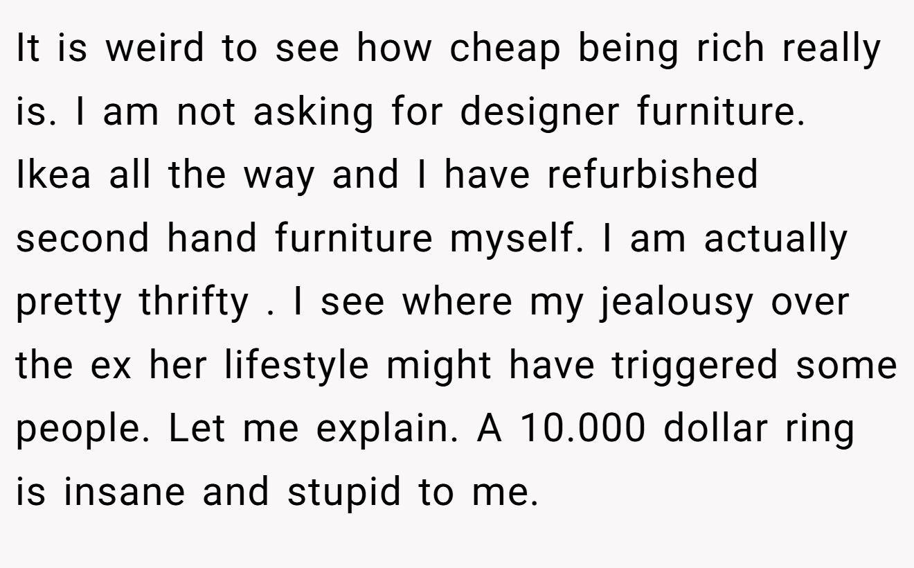 It is weird to see how cheap being rich really is. I am not asking for designer furniture. Ikea all the way and I have refurbished second hand furniture myself. I am actually pretty thrifty . I see where my jealousy over the ex her lifestyle might have triggered some people. Let me explain. A 10.000 dollar ring is insane and stupid to me.