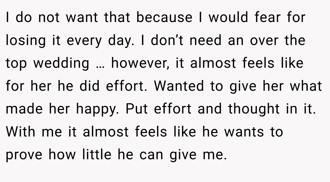 I do not want that because I would fear for losing it every day. I don’t need an over the top wedding … however, it almost feels like for her he did effort. Wanted to give her what made her happy. Put effort and thought in it. With me it almost feels like he wants to prove how little he can give me.