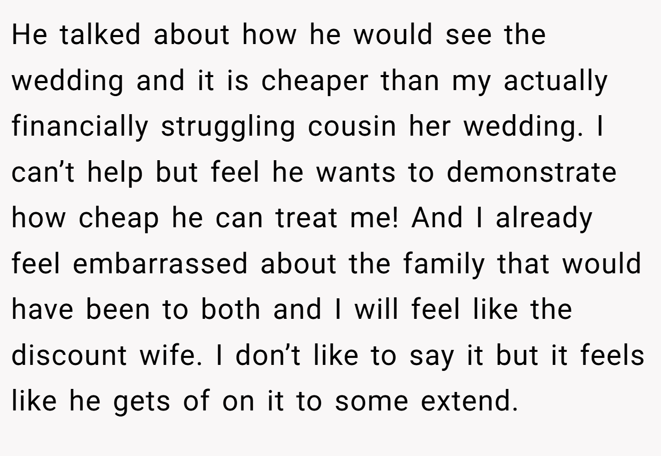 He talked about how he would see the wedding and it is cheaper than my actually financially struggling cousin her wedding. I can’t help but feel he wants to demonstrate how cheap he can treat me! And I already feel embarrassed about the family that would have been to both and I will feel like the discount wife. I don’t like to say it but it feels like he gets of on it to some extend.