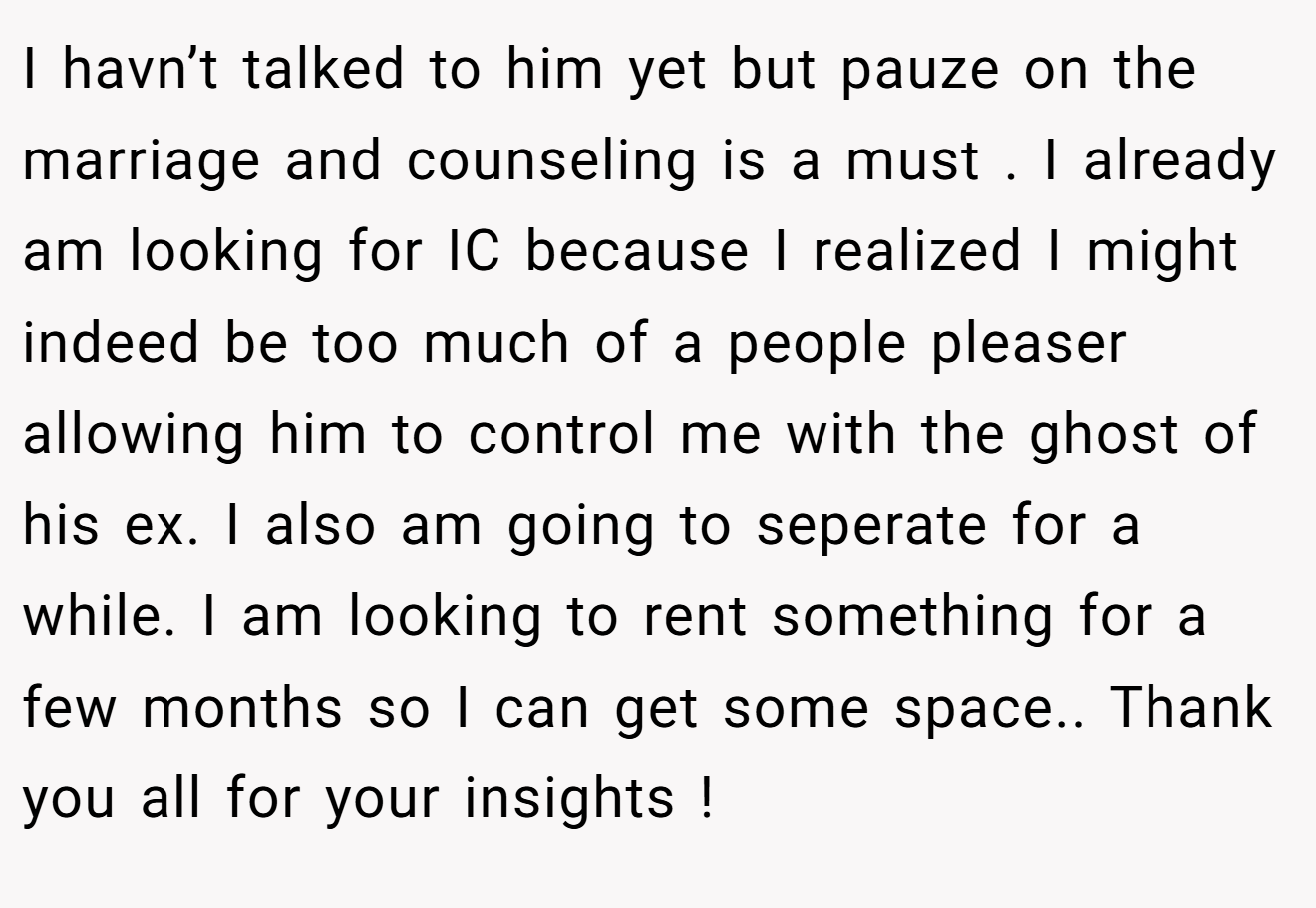 I havn’t talked to him yet but pauze on the marriage and counseling is a must . I already am looking for IC because I realized I might indeed be too much of a people pleaser allowing him to control me with the ghost of his ex. I also am going to seperate for a while. I am looking to rent something for a few months so I can get some space.. Thank you all for your insights !