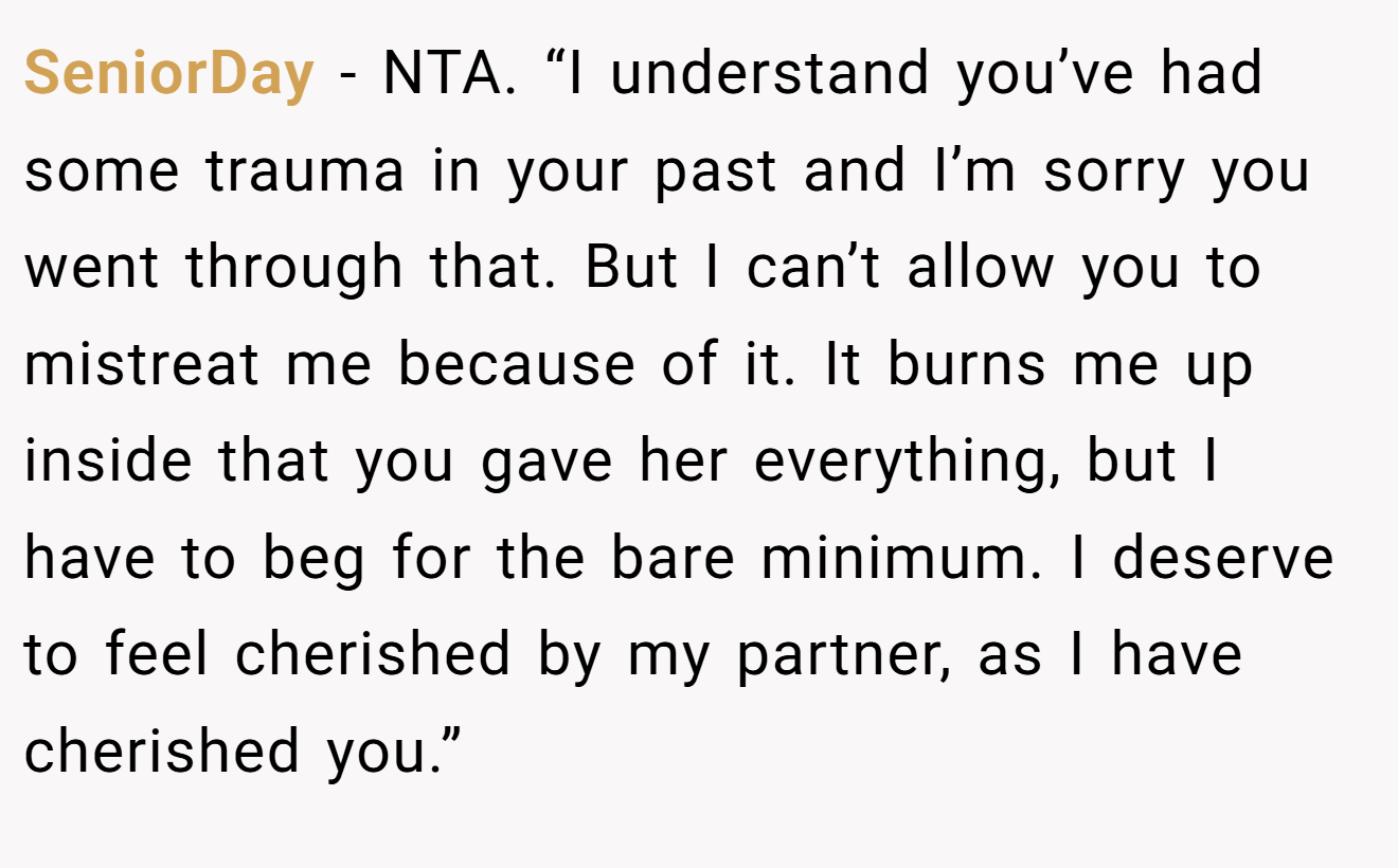 SeniorDay - NTA. “I understand you’ve had some trauma in your past and I’m sorry you went through that. But I can’t allow you to mistreat me because of it. It burns me up inside that you gave her everything, but I have to beg for the bare minimum. I deserve to feel cherished by my partner, as I have cherished you.”