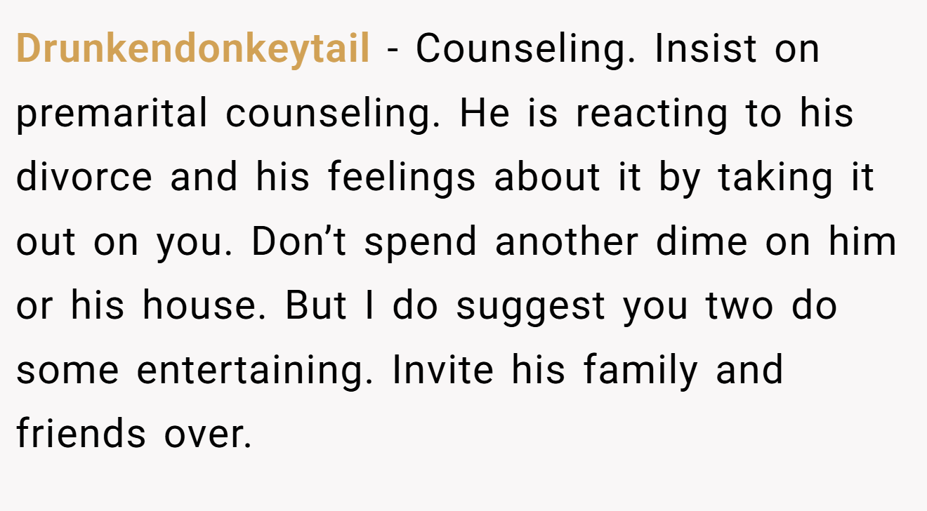 Drunkendonkeytail - Counseling. Insist on premarital counseling. He is reacting to his divorce and his feelings about it by taking it out on you. Don’t spend another dime on him or his house. But I do suggest you two do some entertaining. Invite his family and friends over.