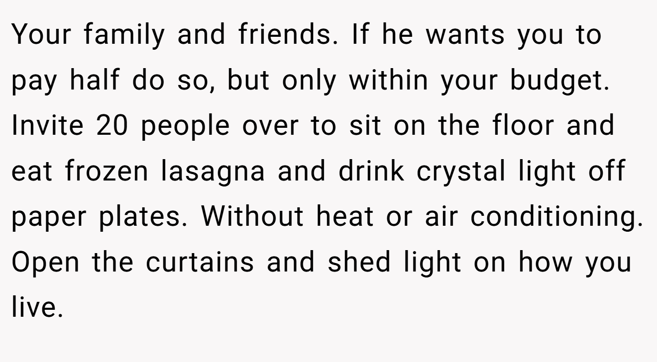 Your family and friends. If he wants you to pay half do so, but only within your budget. Invite 20 people over to sit on the floor and eat frozen lasagna and drink crystal light off paper plates. Without heat or air conditioning. Open the curtains and shed light on how you live.
