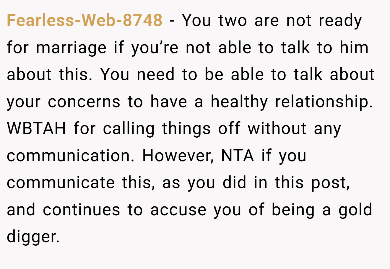 Fearless-Web-8748 - You two are not ready for marriage if you’re not able to talk to him about this. You need to be able to talk about your concerns to have a healthy relationship. WBTAH for calling things off without any communication. However, NTA if you communicate this, as you did in this post, and continues to accuse you of being a gold digger.