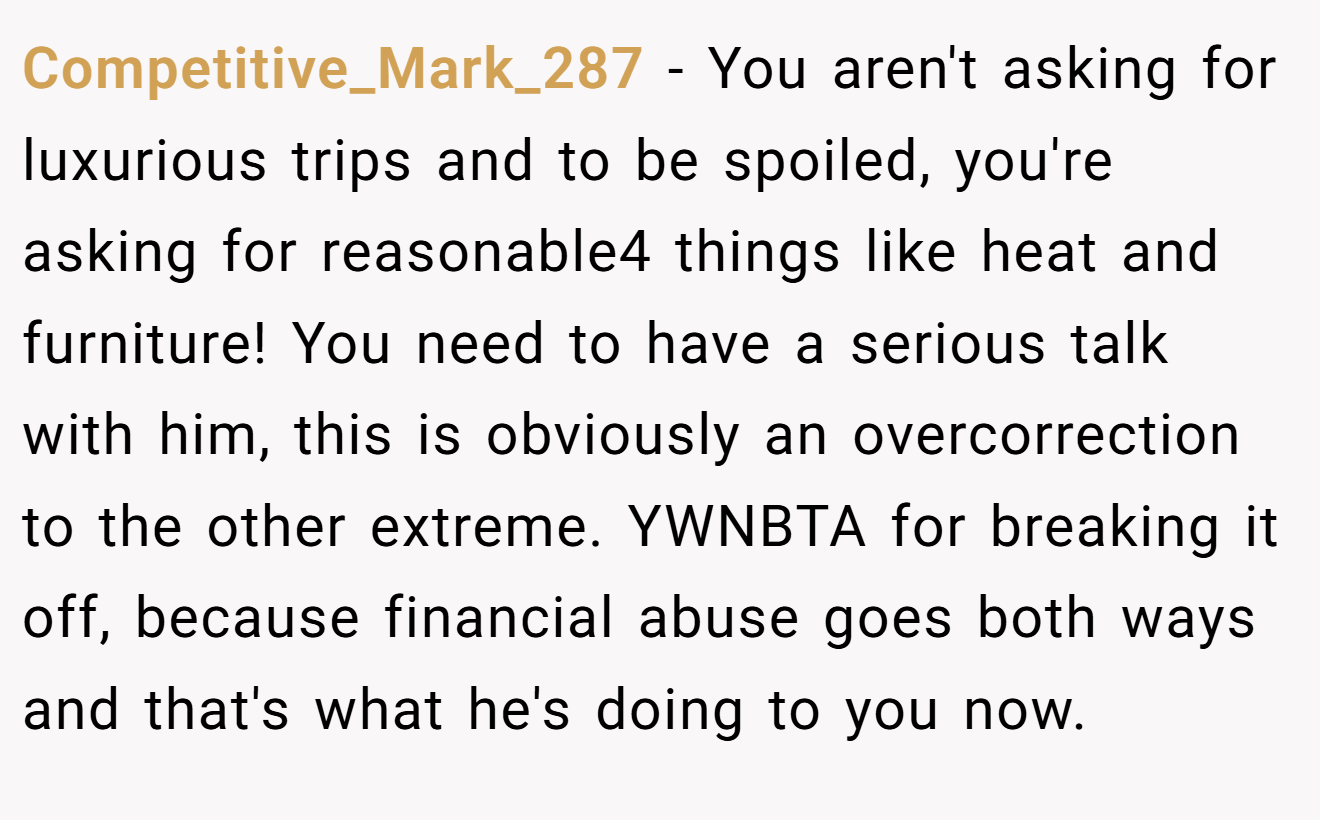 Competitive_Mark_287 - You aren't asking for luxurious trips and to be spoiled, you're asking for reasonable4 things like heat and furniture! You need to have a serious talk with him, this is obviously an overcorrection to the other extreme. YWNBTA for breaking it off, because financial abuse goes both ways and that's what he's doing to you now.