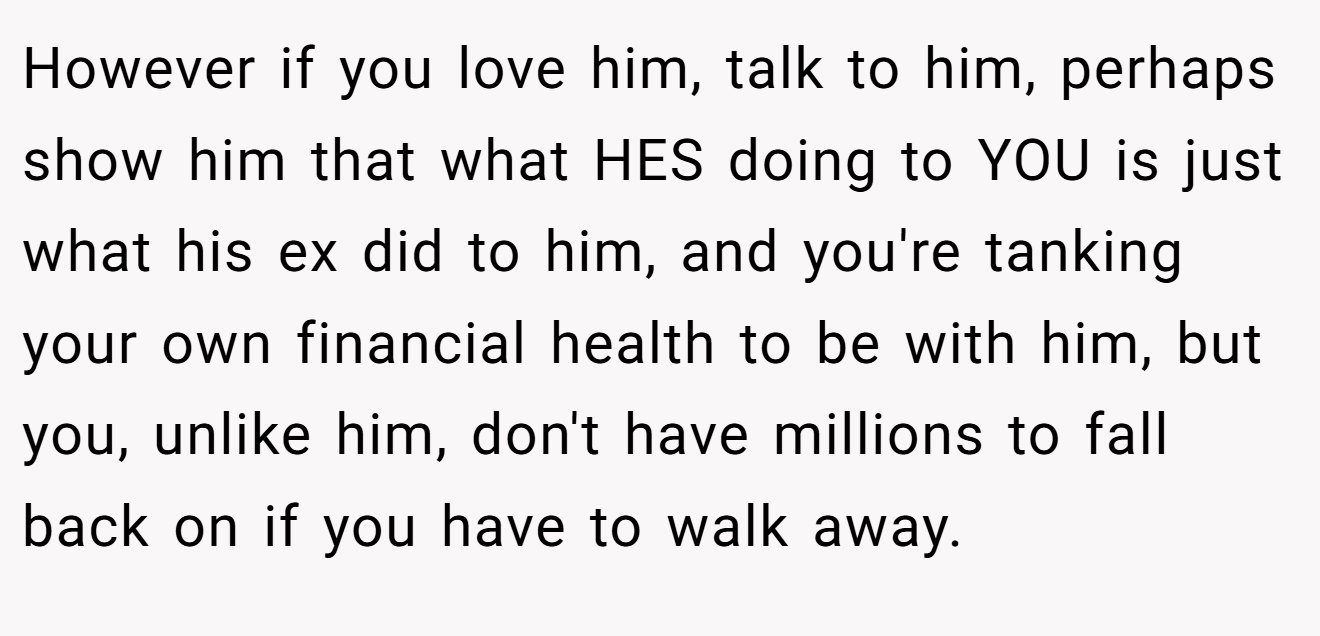 However if you love him, talk to him, perhaps show him that what HES doing to YOU is just what his ex did to him, and you're tanking your own financial health to be with him, but you, unlike him, don't have millions to fall back on if you have to walk away.