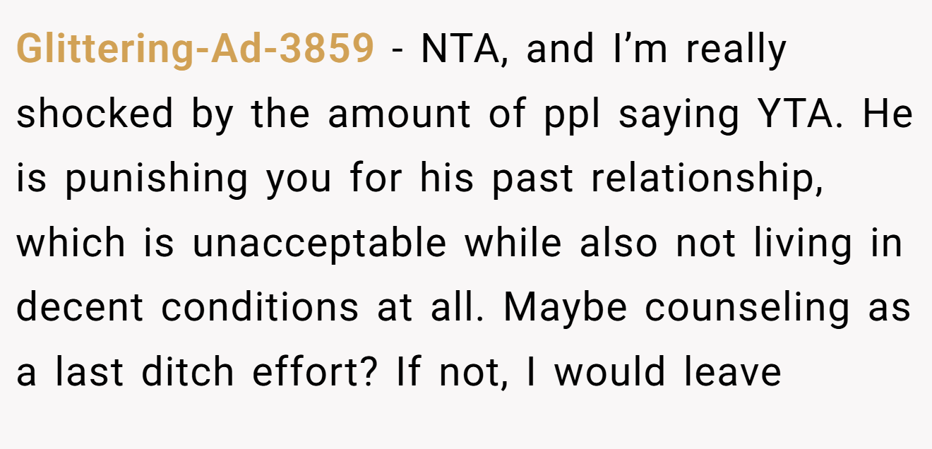 Glittering-Ad-3859 - NTA, and I’m really shocked by the amount of ppl saying YTA. He is punishing you for his past relationship, which is unacceptable while also not living in decent conditions at all. Maybe counseling as a last ditch effort? If not, I would leave