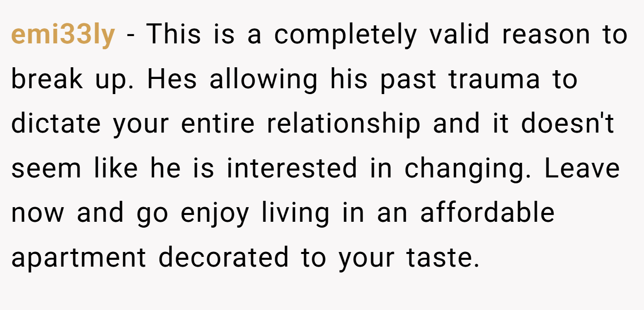 emi33ly - This is a completely valid reason to break up. Hes allowing his past trauma to dictate your entire relationship and it doesn't seem like he is interested in changing. Leave now and go enjoy living in an affordable apartment decorated to your taste.