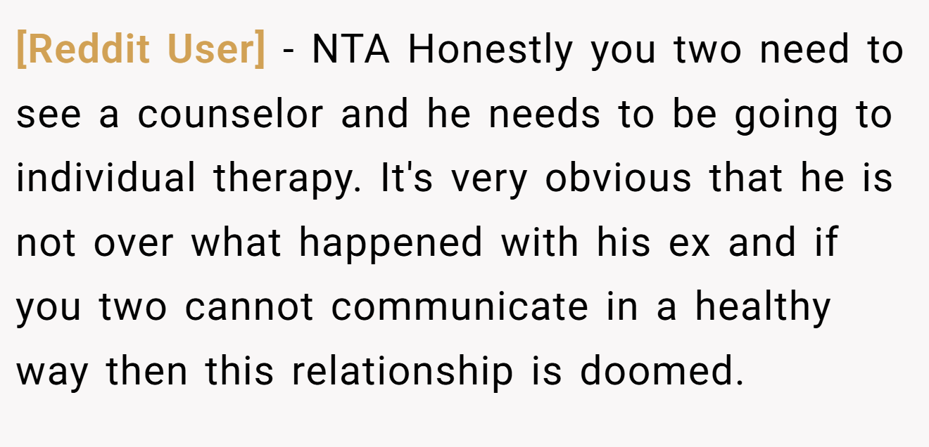 [Reddit User] - NTA Honestly you two need to see a counselor and he needs to be going to individual therapy. It's very obvious that he is not over what happened with his ex and if you two cannot communicate in a healthy way then this relationship is doomed.