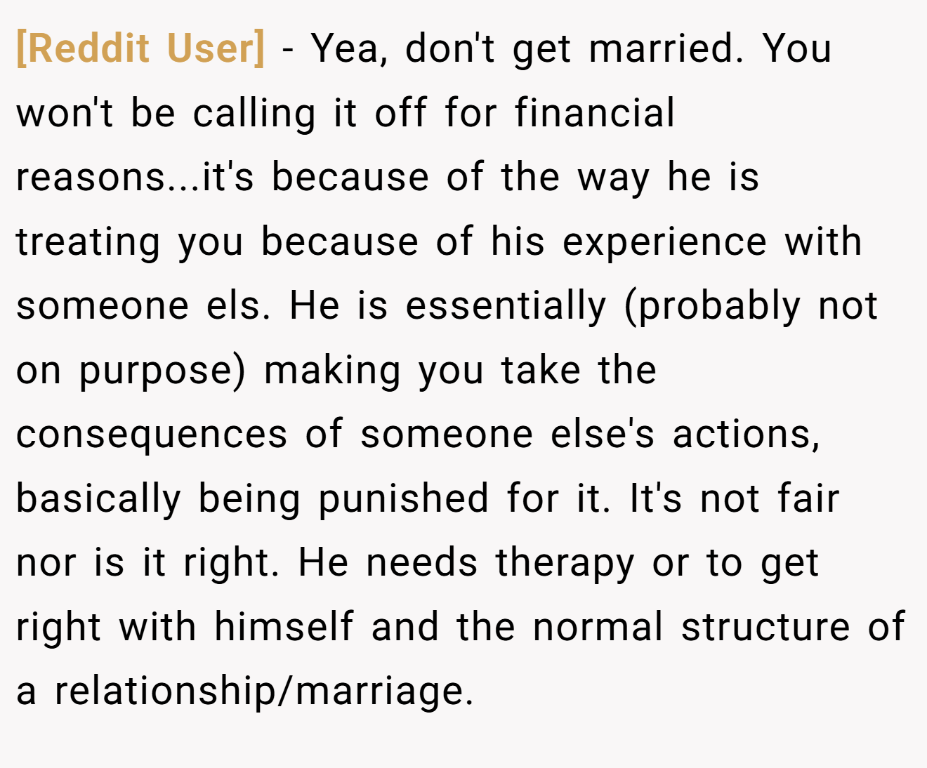 [Reddit User] - Yea, don't get married. You won't be calling it off for financial reasons...it's because of the way he is treating you because of his experience with someone els. He is essentially (probably not on purpose) making you take the consequences of someone else's actions, basically being punished for it. It's not fair nor is it right. He needs therapy or to get right with himself and the normal structure of a relationship/marriage.