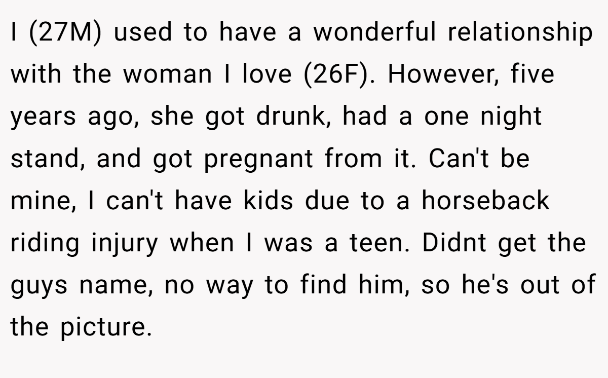 I (27M) used to have a wonderful relationship with the woman I love (26F). However, five years ago, she got drunk, had a one night stand, and got pregnant from it. Can't be mine, I can't have kids due to a horseback riding injury when I was a teen. Didnt get the guys name, no way to find him, so he's out of the picture.