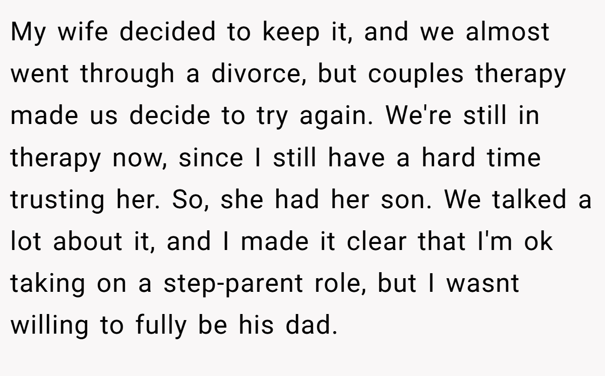 My wife decided to keep it, and we almost went through a divorce, but couples therapy made us decide to try again. We're still in therapy now, since I still have a hard time trusting her. So, she had her son. We talked a lot about it, and I made it clear that I'm ok taking on a step-parent role, but I wasnt willing to fully be his dad.