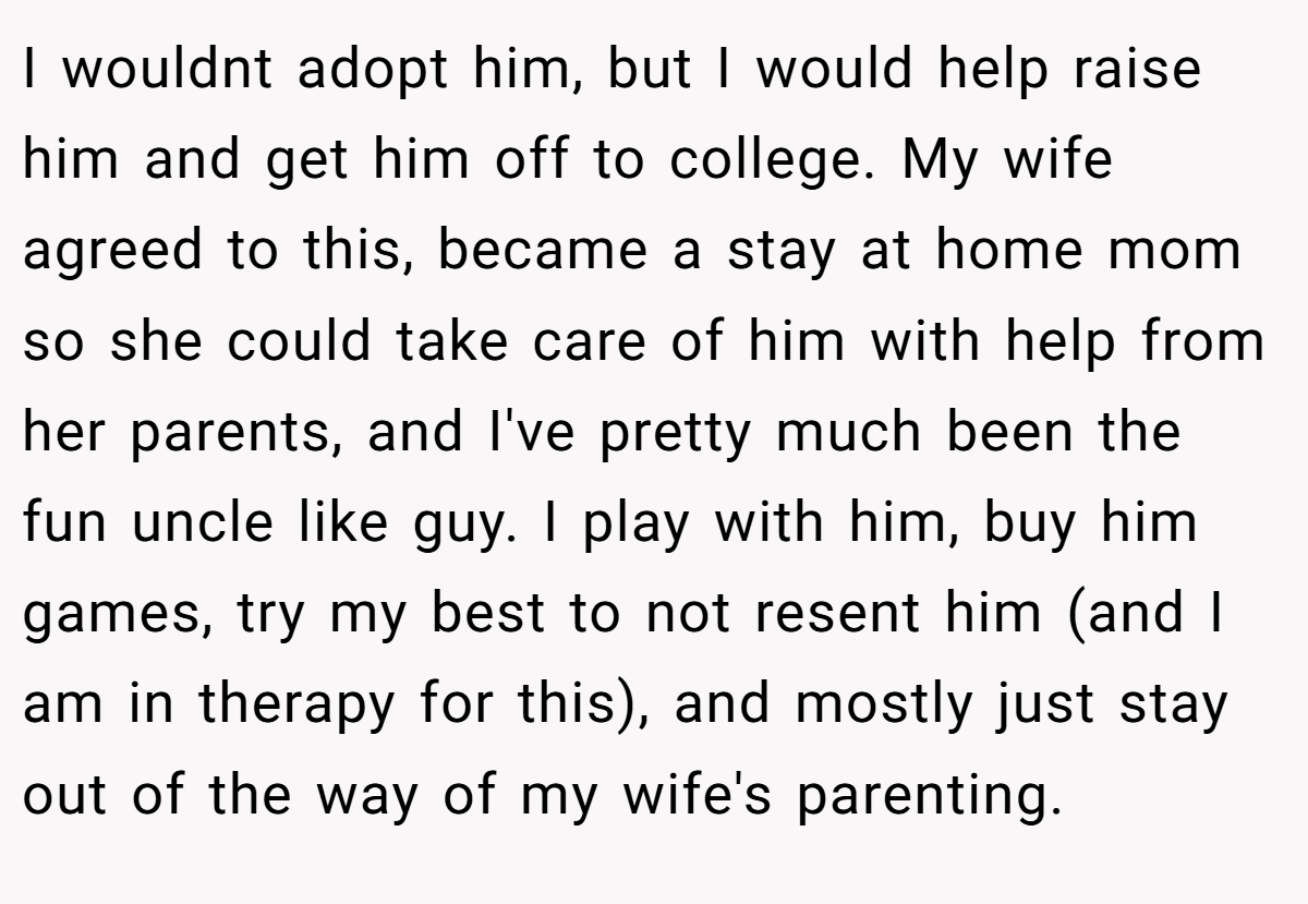 I wouldnt adopt him, but I would help raise him and get him off to college. My wife agreed to this, became a stay at home mom so she could take care of him with help from her parents, and I've pretty much been the fun uncle like guy. I play with him, buy him games, try my best to not resent him (and I am in therapy for this), and mostly just stay out of the way of my wife's parenting.
