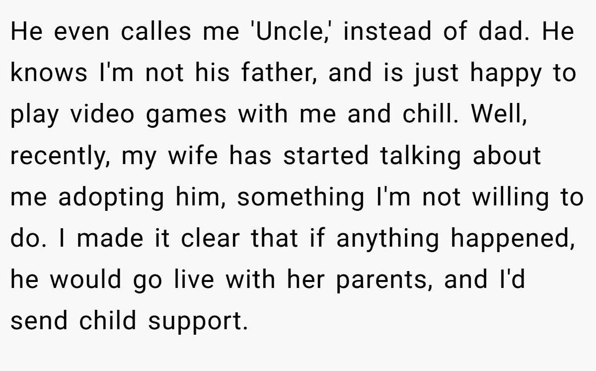 He even calles me 'Uncle,' instead of dad. He knows I'm not his father, and is just happy to play video games with me and chill. Well, recently, my wife has started talking about me adopting him, something I'm not willing to do. I made it clear that if anything happened, he would go live with her parents, and I'd send child support.