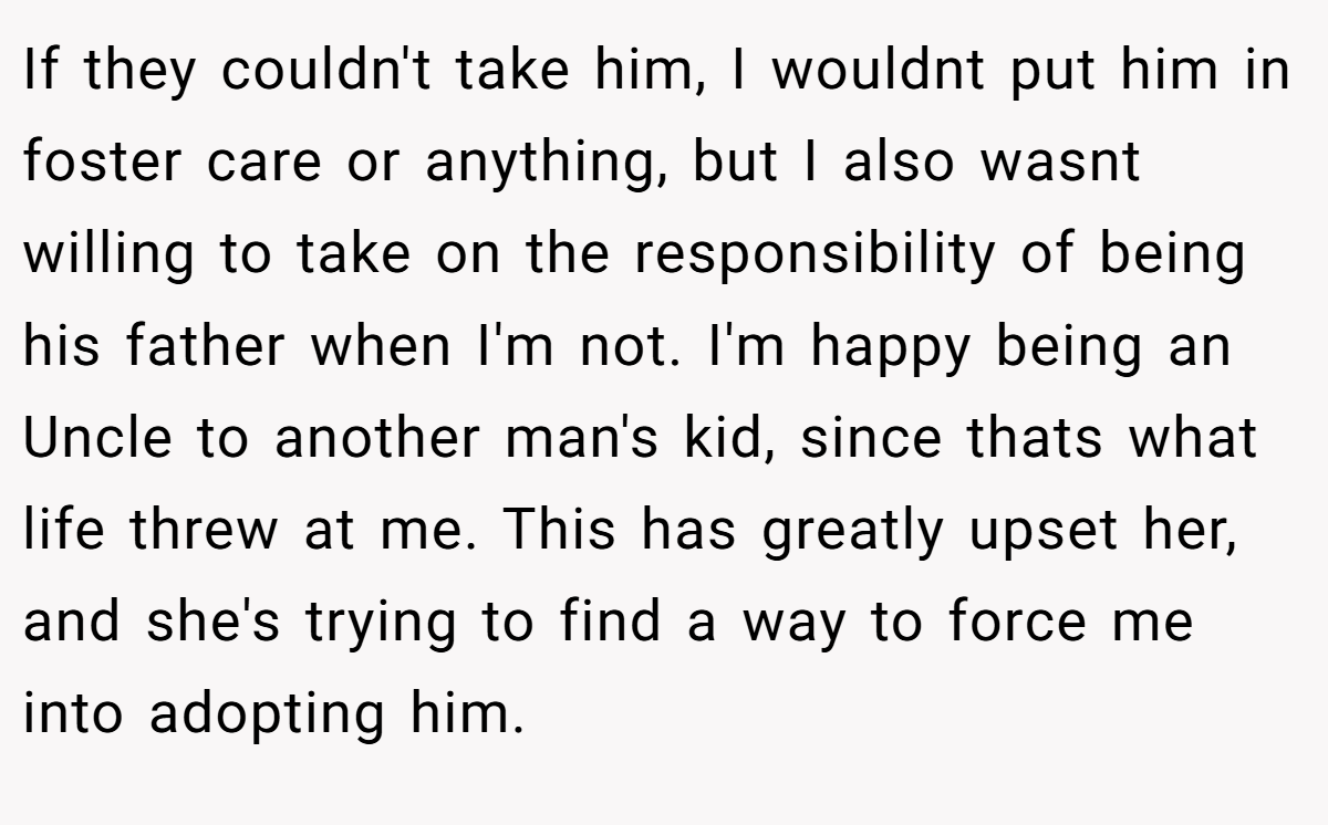 If they couldn't take him, I wouldnt put him in foster care or anything, but I also wasnt willing to take on the responsibility of being his father when I'm not. I'm happy being an Uncle to another man's kid, since thats what life threw at me. This has greatly upset her, and she's trying to find a way to force me into adopting him.