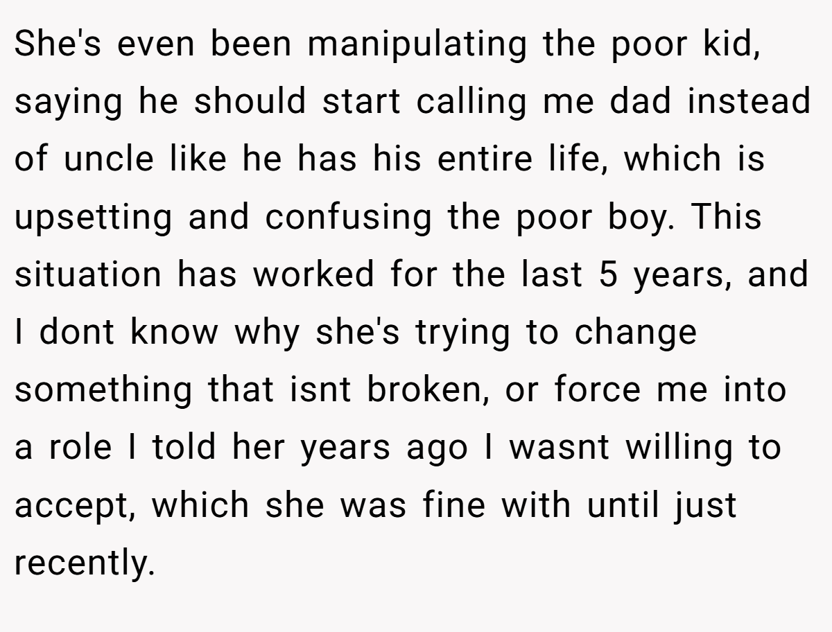 She's even been manipulating the poor kid, saying he should start calling me dad instead of uncle like he has his entire life, which is upsetting and confusing the poor boy. This situation has worked for the last 5 years, and I dont know why she's trying to change something that isnt broken, or force me into a role I told her years ago I wasnt willing to accept, which she was fine with until just recently.