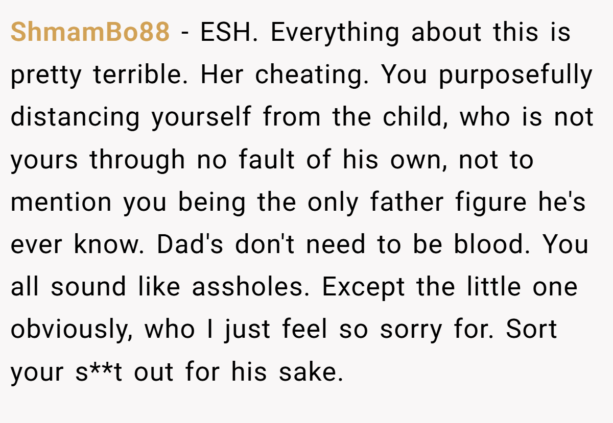 ShmamBo88 − ESH. Everything about this is pretty terrible. Her cheating. You purposefully distancing yourself from the child, who is not yours through no fault of his own, not to mention you being the only father figure he's ever know. Dad's don't need to be blood. You all sound like assholes. Except the little one obviously, who I just feel so sorry for. Sort your s**t out for his sake.
