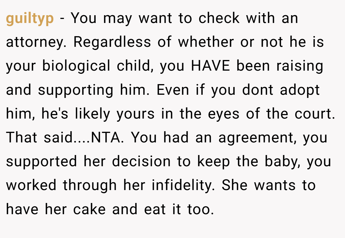 guiltyp − You may want to check with an attorney. Regardless of whether or not he is your biological child, you HAVE been raising and supporting him. Even if you dont adopt him, he's likely yours in the eyes of the court. That said....NTA. You had an agreement, you supported her decision to keep the baby, you worked through her infidelity. She wants to have her cake and eat it too.