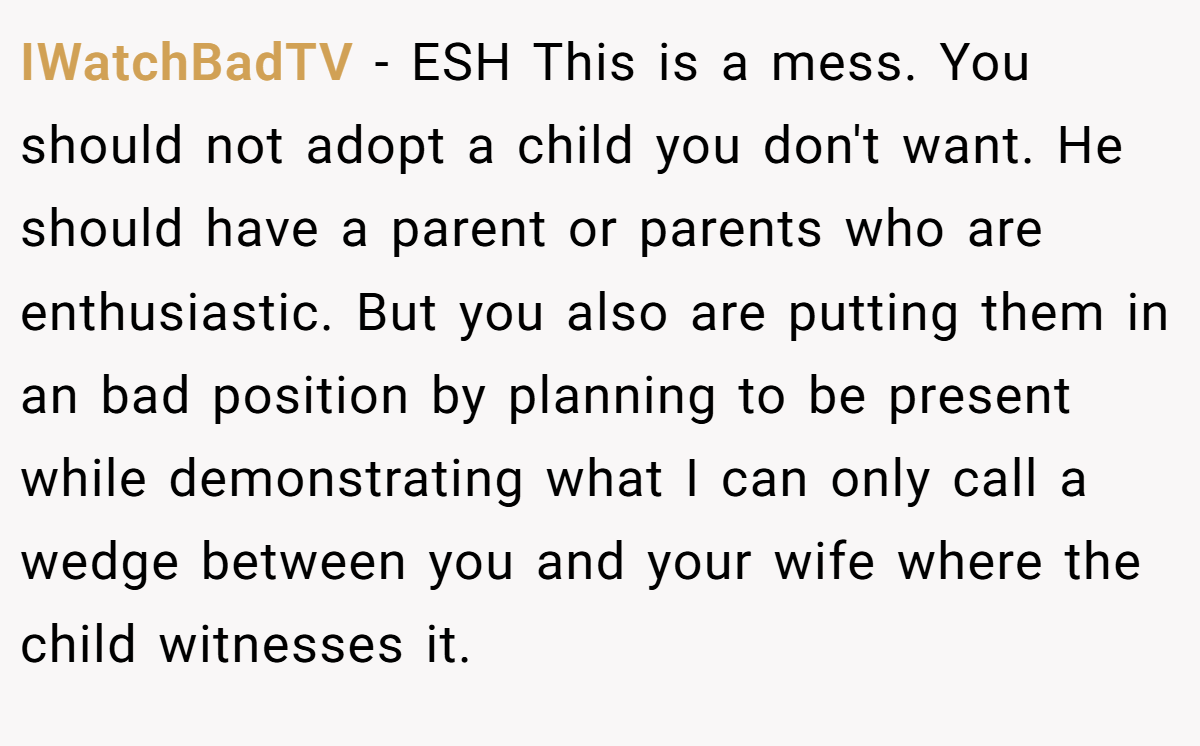 IWatchBadTV − ESH This is a mess. You should not adopt a child you don't want. He should have a parent or parents who are enthusiastic. But you also are putting them in an bad position by planning to be present while demonstrating what I can only call a wedge between you and your wife where the child witnesses it.