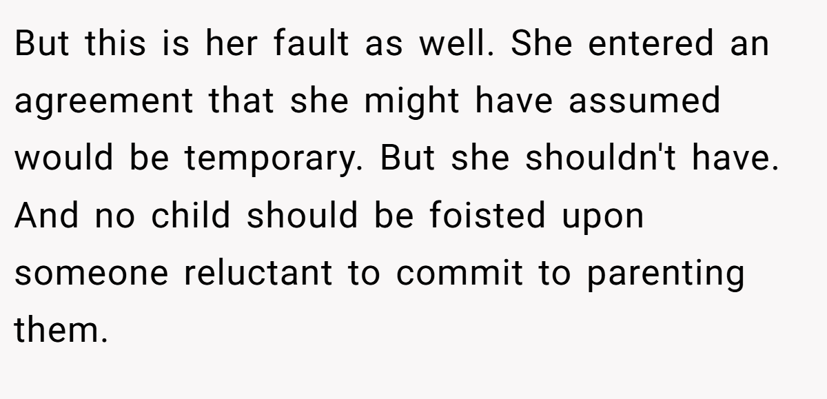 But this is her fault as well. She entered an agreement that she might have assumed would be temporary. But she shouldn't have. And no child should be foisted upon someone reluctant to commit to parenting them.