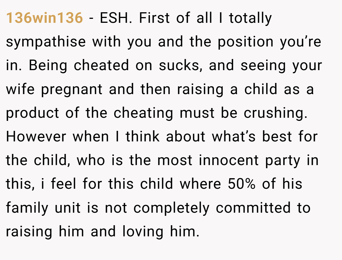 136win136 − ESH. First of all I totally sympathise with you and the position you’re in. Being cheated on sucks, and seeing your wife pregnant and then raising a child as a product of the cheating must be crushing. However when I think about what’s best for the child, who is the most innocent party in this, i feel for this child where 50% of his family unit is not completely committed to raising him and loving him.