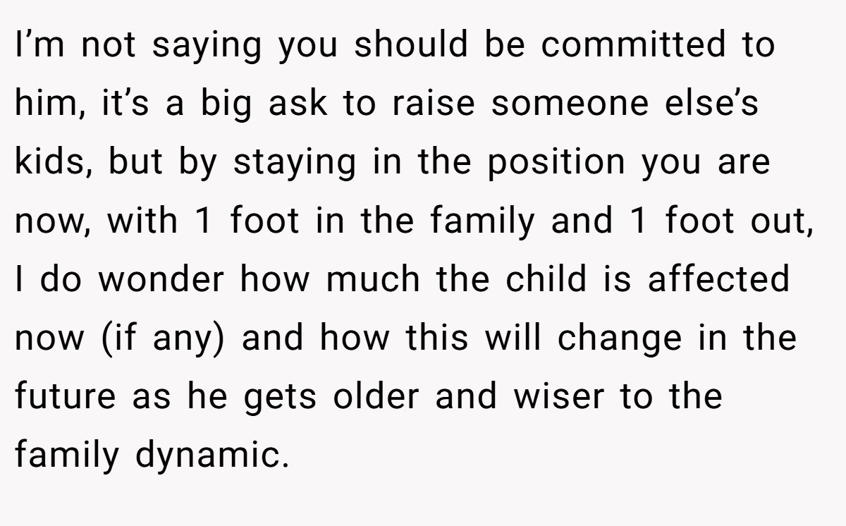 I’m not saying you should be committed to him, it’s a big ask to raise someone else’s kids, but by staying in the position you are now, with 1 foot in the family and 1 foot out, I do wonder how much the child is affected now (if any) and how this will change in the future as he gets older and wiser to the family dynamic.