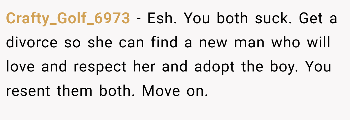 Crafty_Golf_6973 − Esh. You both suck. Get a divorce so she can find a new man who will love and respect her and adopt the boy. You resent them both. Move on.