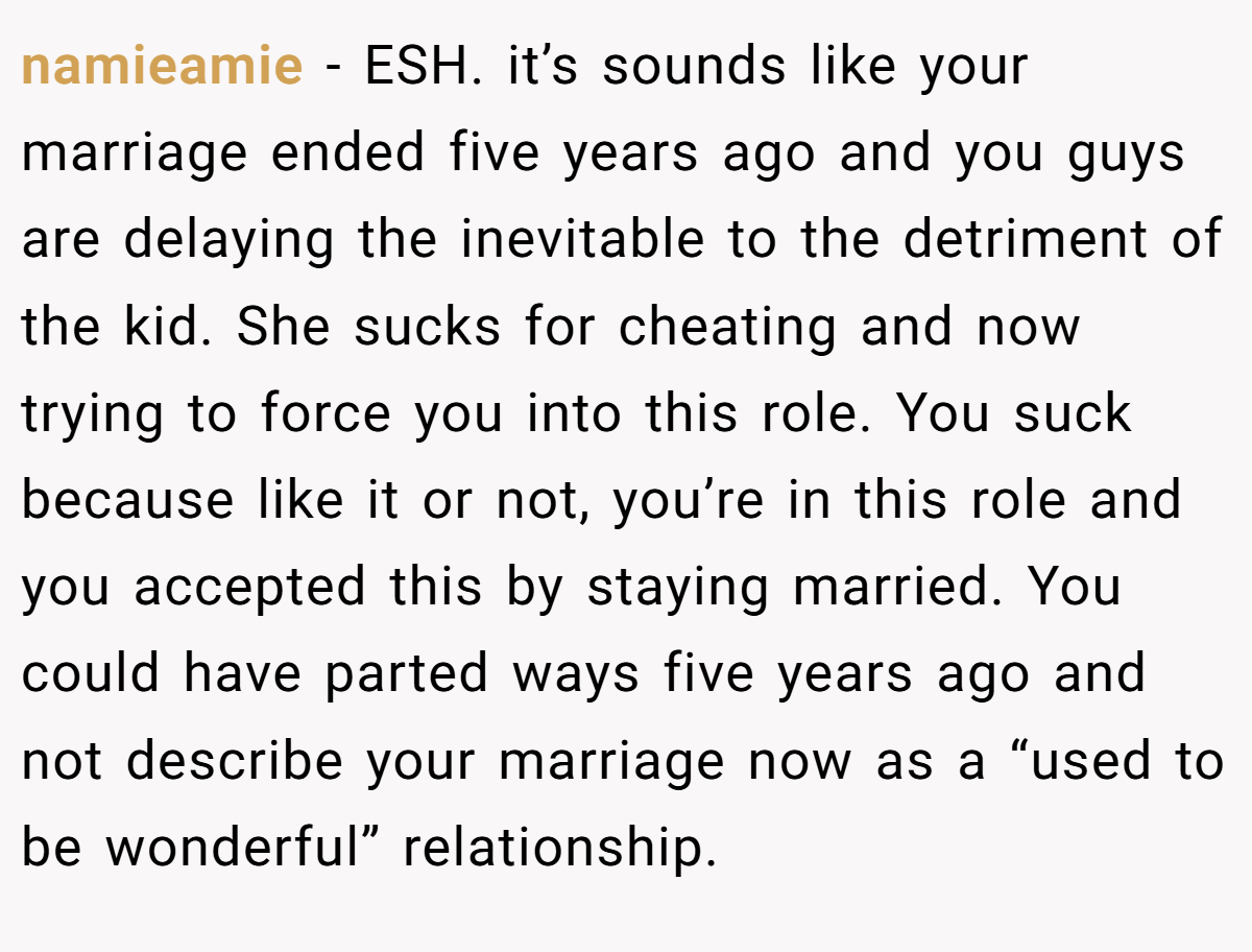 namieamie − ESH. it’s sounds like your marriage ended five years ago and you guys are delaying the inevitable to the detriment of the kid. She sucks for cheating and now trying to force you into this role. You suck because like it or not, you’re in this role and you accepted this by staying married. You could have parted ways five years ago and not describe your marriage now as a “used to be wonderful” relationship.