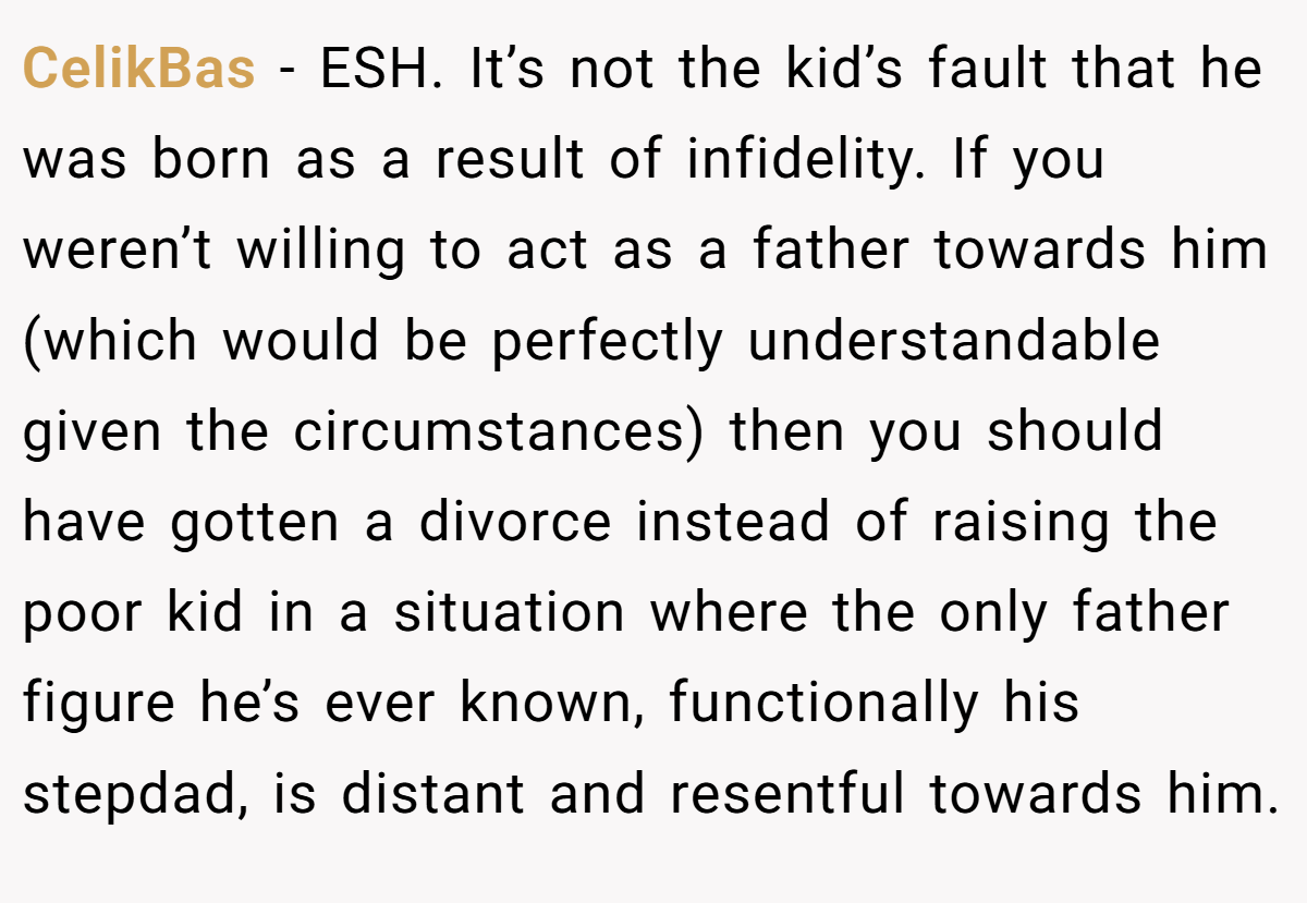 CelikBas − ESH. It’s not the kid’s fault that he was born as a result of infidelity. If you weren’t willing to act as a father towards him (which would be perfectly understandable given the circumstances) then you should have gotten a divorce instead of raising the poor kid in a situation where the only father figure he’s ever known, functionally his stepdad, is distant and resentful towards him.