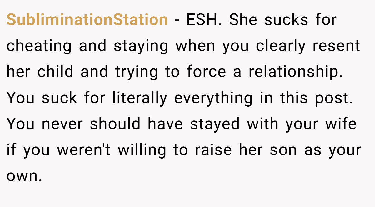 SubliminationStation − ESH. She sucks for cheating and staying when you clearly resent her child and trying to force a relationship. You suck for literally everything in this post. You never should have stayed with your wife if you weren't willing to raise her son as your own.
