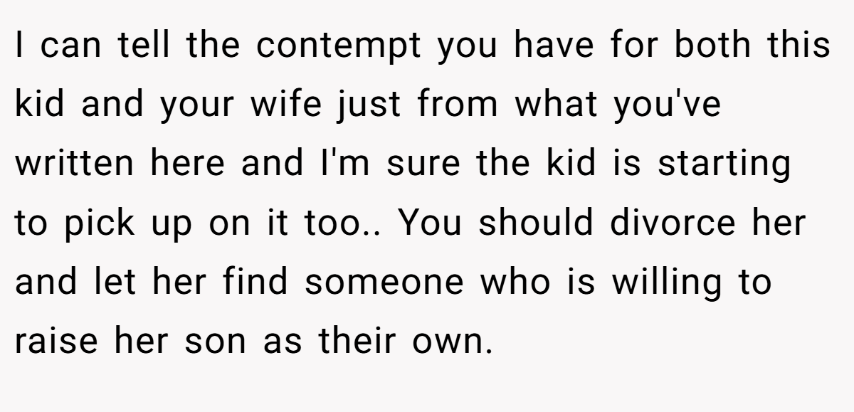 I can tell the contempt you have for both this kid and your wife just from what you've written here and I'm sure the kid is starting to pick up on it too.. You should divorce her and let her find someone who is willing to raise her son as their own.