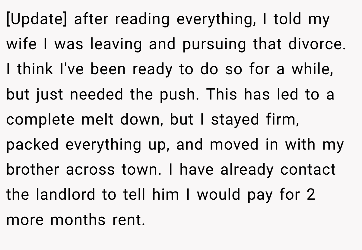 [Update] after reading everything, I told my wife I was leaving and pursuing that divorce. I think I've been ready to do so for a while, but just needed the push. This has led to a complete melt down, but I stayed firm, packed everything up, and moved in with my brother across town. I have already contact the landlord to tell him I would pay for 2 more months rent.